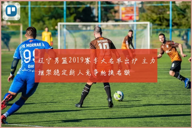 辽宁男篮2019赛季大名单出炉 主力框架稳定新人竞争轮换名额