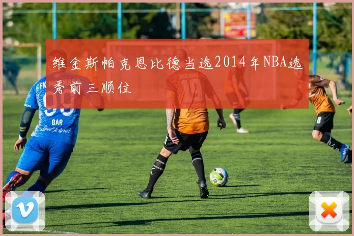 维金斯帕克恩比德当选2014年NBA选秀前三顺位