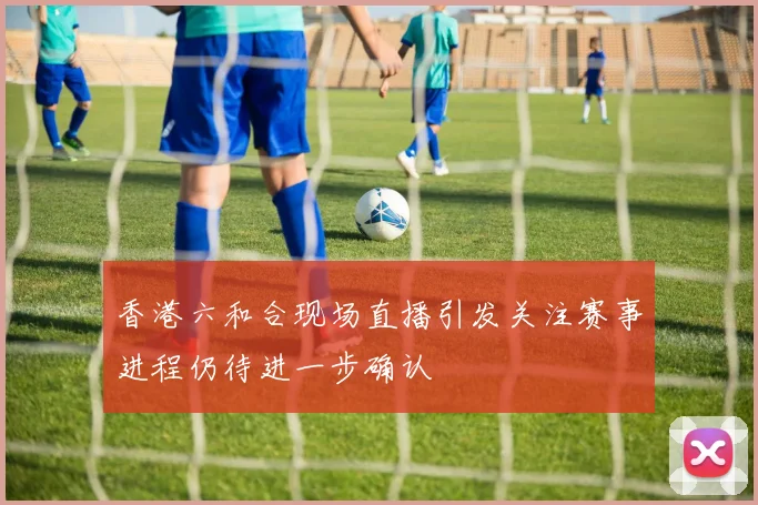 香港六和合现场直播引发关注赛事进程仍待进一步确认