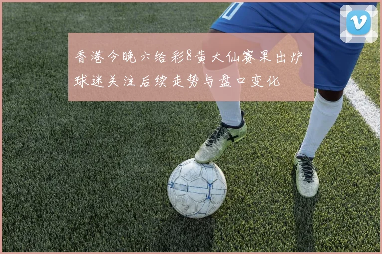 香港今晚六给彩8黄大仙赛果出炉 球迷关注后续走势与盘口变化