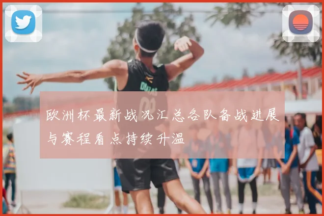 欧洲杯最新战况汇总各队备战进展与赛程看点持续升温
