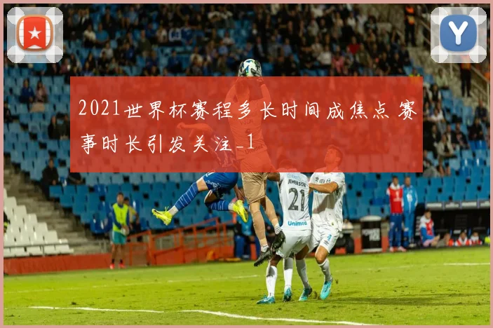 2021世界杯赛程多长时间成焦点 赛事时长引发关注_1