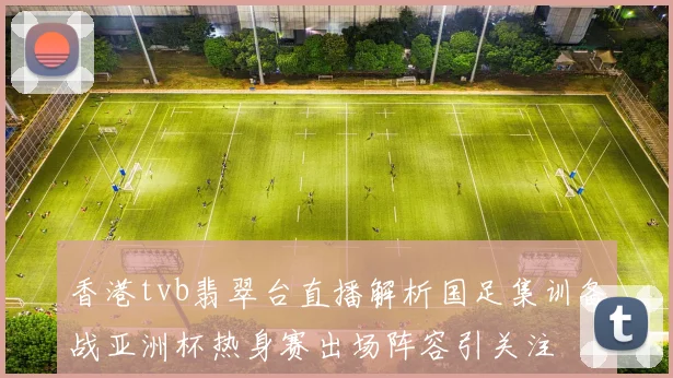 香港tvb翡翠台直播解析国足集训备战亚洲杯热身赛出场阵容引关注